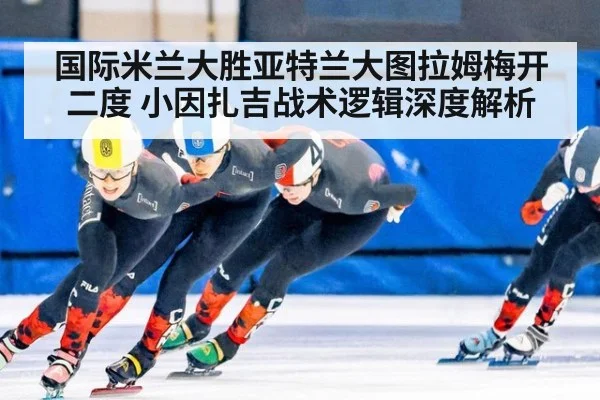 国际米兰大胜亚特兰大图拉姆梅开二度 小因扎吉战术逻辑深度解析
