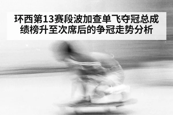 环西第13赛段波加查单飞夺冠总成绩榜升至次席后的争冠走势分析