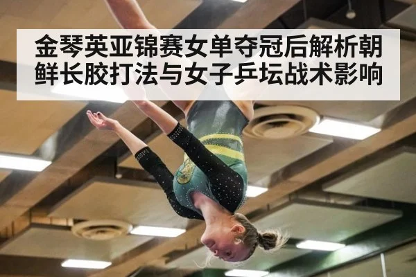 金琴英亚锦赛女单夺冠后解析朝鲜长胶打法与女子乒坛战术影响